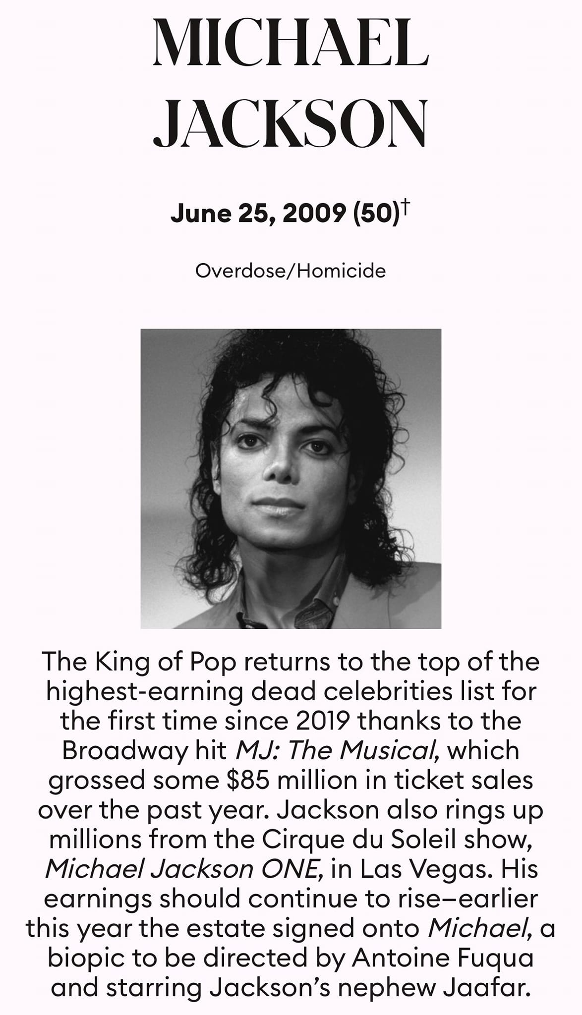 Ist möglicherweise ein Bild von 1 Person und Text „MICHAEL JACKSON June 25, 2009 (50)+ Overdose/Homicide The King of Pop returns to the top of the highest-earning dead celebrities list for the first time since 2019 thanks to the Broadway hit MJ: The Musical, which grossed some $85 million in ticket sales over the past year. Jackson also rings up millions from the Cirque du Soleil show, Michael Jackson ONE, in Las Vegas. His earnings should continue to rise-earlier this year the estate signed onto Michael, biopic to be directed by Antoine Fuqua and starring Jackson's nephew Jaafar.“
